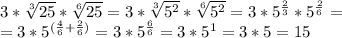 3* \sqrt[3]{25}* \sqrt[6]{25}=3*\sqrt[3]{5^2}*\sqrt[6]{5^2}=3*5^{\frac{2}{3}}*5^{\frac{2}{6}}=&#10;\\=3*5^{(\frac{4}{6}+\frac{2}{6})}=3*5^{\frac{6}{6}}=3*5^1=3*5=15