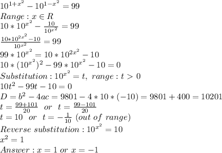 10^{1+x^2}-10^{1-x^2}=99&#10;\\Range: x \in R&#10;\\10*10^{x^2}-\frac{10}{10^{x^2}}=99&#10;\\\frac{10*10^{2x^2}-10}{10^{x^2}}=99&#10;\\99*10^{x^2}=10*10^{2x^2}-10&#10;\\10*(10^{x^2})^2-99*10^{x^2}-10=0&#10;\\Substitution: 10^{x^2}=t,\ range: t\ \textgreater \ 0&#10;\\10t^2-99t-10=0&#10;\\D=b^2-4ac=9801-4*10*(-10)=9801+400=10201&#10;\\t=\frac{99+101}{20}\ \ or\ \ t=\frac{99-101}{20}&#10;\\t=10\ \ or\ \ t=-\frac{1}{10}\ (out\ of\ range)&#10;\\Reverse\ substitution: 10^{x^2}=10&#10;\\x^2=1&#10;\\Answer: x=1\ or\ x=-1&#10;