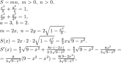 S=mn, \ m\ \textgreater \ 0, \ n\ \textgreater \ 0. \\ \frac{x^{2}}{9}+\frac{y^{2}}{4} =1, \\ \frac{x^{2}}{3^2}+\frac{y^{2}}{2^2} =1, \\ a=3, \ b=2. \\ m=2x, \ n=2y=2\sqrt{1-\frac{x^{2}}{9}}. \\ S(x)=2x\cdot2\cdot2\sqrt{1-\frac{x^{2}}{9}}=\frac{8}{3}x\sqrt{9-x^2}. \\ S'(x)=\frac{8}{3}\sqrt{9-x^2}+\frac{8x\cdot(-2x)}{3\cdot2\sqrt{9-x^2}}=\frac{8}{3}\sqrt{9-x^2}-\frac{8x^2}{3\sqrt{9-x^2}}=\\=\frac{8}{3\sqrt{9-x^2}}(9-x^2-x^2)=\frac{8(9-2x^2)}{3\sqrt{9-x^2}}, \\