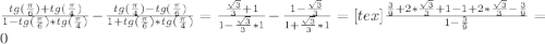 \frac{tg( \frac{ \pi }{6})+tg( \frac{ \pi }{4} ) }{1-tg( \frac{ \pi }{6})*tg( \frac{ \pi }{4} )} - \frac{tg( \frac{ \pi }{4})- tg( \frac{ \pi }{6})}{1+tg( \frac{ \pi }{6})*tg( \frac{ \pi }{4} )} = \frac{ \frac{ \sqrt{3} }{3}+1 }{1- \frac{ \sqrt{3} }{3} *1 } - \frac{1- \frac{ \sqrt{3} }{3} }{1+ \frac{ \sqrt{3} }{3} *1} =[tex] \frac{ \frac{3}{9}+2* \frac{ \sqrt{3} }{3}+1-1+2* \frac{ \sqrt{3} }{3}- \frac{3}{9} }{1- \frac{3}{9} } =0