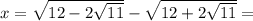 x= \sqrt{12-2 \sqrt{11} } - \sqrt{12+2 \sqrt{11} } =