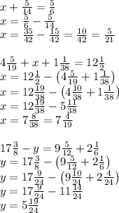 x+\frac5{14}=\frac56\\x=\frac56-\frac5{14}\\x=\frac{35}{42}-\frac{15}{42}=\frac{10}{42}=\frac5{21}\\\\4\frac5{19}+x+1\frac1{38}=12\frac12\\x=12\frac12-\left(4\frac5{19}+1\frac1{38}\right)\\x=12\frac{19}{38}-\left(4\frac{10}{38}+1\frac1{38}\right)\\x=12\frac{19}{38}-5\frac{11}{38}\\x=7\frac8{38}=7\frac4{19}\\\\17\frac38-y=9\frac5{12}+2\frac16\\y=17\frac38-\left(9\frac5{12}+2\frac16\right)\\y=17\frac9{24}-\left(9\frac{10}{24}+2\frac4{24}\right)\\y=17\frac9{24}-11\frac{14}{24}\\y=5\frac{19}{24}