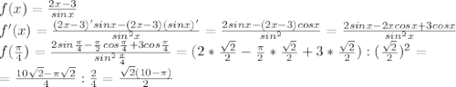 f(x)= \frac{2x-3}{sinx} \\ f'(x)= \frac{(2x-3)'sinx-(2x-3)(sinx)'}{sin^2x} = \frac{2sinx-(2x-3)cosx}{sin^2} = \frac{2sinx-2xcosx+3cosx}{sin^2x} \\ f( \frac{ \pi }{4} )= \frac{2sin \frac{ \pi }{4} - \frac{ \pi }{2}cos \frac{ \pi }{4}+3cos \frac{ \pi }{4}}{sin^2 \frac{ \pi }{4} } = (2* \frac{ \sqrt{2} }{2} - \frac{ \pi }{2} * \frac{ \sqrt{2} }{2} +3* \frac{ \sqrt{2} }{2}) :( \frac{ \sqrt{2} }{2} )^2= \\ = \frac{10 \sqrt{2}- \pi \sqrt{2} }{4} : \frac{2}{4} = \frac{ \sqrt{2}(10- \pi ) }{2}