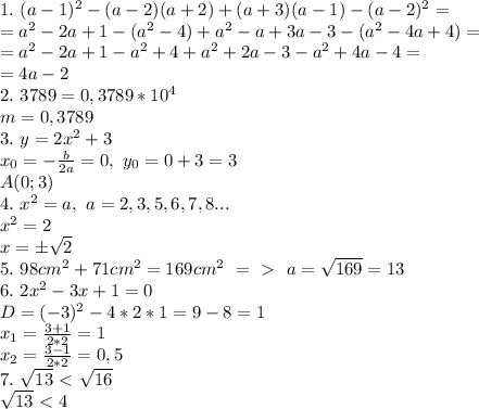 1. \ (a-1)^2-(a-2)(a+2)+(a+3)(a-1)-(a-2)^2=\\=a^2-2a+1-(a^2-4)+a^2-a+3a-3-(a^2-4a+4)=\\=a^2-2a+1-a^2+4+a^2+2a-3-a^2+4a-4=\\=4a-2\\&#10;2. \ 3789=0,3789*10^4\\m=0,3789\\&#10;3. \ y=2x^2+3\\x_0=- \frac{b}{2a}=0, \ y_0=0+3=3\\A(0;3)\\ &#10;4. \ x^2=a, \ a=2,3,5,6,7,8...\\x^2=2\\x=\pm\sqrt{2}\\&#10;5. \ 98cm^2+71cm^2=169cm^2 \ =\ \textgreater \ \ a=\sqrt{169}=13\\&#10;6. \ 2x^2-3x+1=0\\D=(-3)^2-4*2*1=9-8=1\\x_1= \frac{3+1}{2*2} =1\\x_2= \frac{3-1}{2*2} =0,5\\&#10;7. \ \sqrt{13}\ \textless \ \sqrt{16}\\&#10;\sqrt{13}\ \textless \ 4