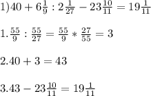 1) 40 + 6 \frac{1}{9} : 2 \frac{1}{27} - 23 \frac{10}{11}=19 \frac{1}{11}\\\\1.\frac{55}{9} : \frac{55}{27}=\frac{55}{9} * \frac{27}{55}=3\\\\2.40+3 = 43\\\\3.43-23 \frac{10}{11}=19 \frac{1}{11}