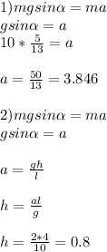 1) mgsin\alpha =ma \\ gsin\alpha =a \\ 10* \frac{5}{13} =a \\ \\ a= \frac{50}{13} =3.846 \\ \\ 2)mgsin\alpha =ma \\ gsin\alpha =a \\ \\ a= \frac{gh}{l} \\ \\ h= \frac{al}{g} \\ \\ h= \frac{2*4}{10} =0.8