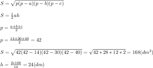 S= \sqrt{p(p-a)(p-b)(p-c)} \\ \\ S= \frac{1}{2} ah \\ \\ p= \frac{a+b+c}{2} \\ \\ p= \frac{14+30+40}{2} =42 \\ \\ S= \sqrt{42(42-14)(42-30)(42-40)} = \sqrt{42*28*12*2} =168(dm^2) \\ \\ h= \frac{2*168}{14} =24(dm)