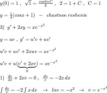 y(0)=1\; ,\; \; \sqrt1=\frac{cos0+C}{2}\; ,\; \; 2=1+C\; ,\; \; C=1\\\\y=\frac{1}{4}(cosx+1)\; \; -\; \; chastnoe\; reshenie\\\\3)\; \; y'+2xy=xe^{-x^2}\\\\y=uv\; ,\; y'=u'v+uv'\\\\u'v+uv'+2xuv=xe^{-x^2}\\\\u'v+u(\underbrace {v'+2xv}_{0})=xe^{-x^2}\\\\1)\; \; \frac{dv}{dx}+2xv=0\; ,\; \; \frac{dv}{v}=-2 x\, dx\\\\\int \frac{dv}{v}=-2\int x\, dx\; \; \; \to \; \; lnv=-x^2\; \; \to \; \; v=e^{-x^2}