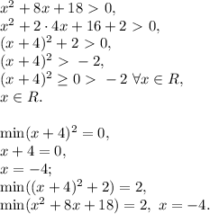 x^2+8x+18\ \textgreater \ 0, \\ x^2+2\cdot4x+16+2\ \textgreater \ 0, \\ (x+4)^2+2\ \textgreater \ 0, \\ (x+4)^2\ \textgreater \ -2,\\ (x+4)^2\geq0\ \textgreater \ -2 \ \forall x\in R, \\ x\in R . \\ \\ \min(x+4)^2=0, \\ x+4=0, \\ x=-4; \\ \min((x+4)^2+2)=2, \\ \min(x^2+8x+18)=2, \ x=-4.