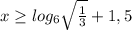 x \geq log_{6} \sqrt{ \frac{1}{3} }+1,5