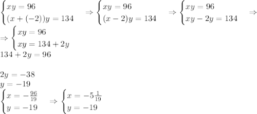 \begin{cases}xy=96\\(x+(-2))y=134\end{cases}\Rightarrow\begin{cases}xy=96\\(x-2)y=134\end{cases}\Rightarrow\begin{cases}xy=96\\xy-2y=134\end{cases}\Rightarrow\\\Rightarrow\begin{cases}xy=96\\xy=134+2y\end{cases}\\134+2y=96\\\\2y=-38\\y=-19\\\begin{cases}x=-\frac{96}{19}\\y=-19\end{cases}\Rightarrow\begin{cases}x=-5\frac1{19}\\y=-19\end{cases}