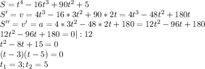 S=t^4-16t^3+90t^2+5\\S'=v=4t^3-16*3t^2+90*2t=4t^3-48t^2+180t\\&#10;S''=v'=a=4*3t^2-48*2t+180=12t^2-96t+180\\12t^2-96t+180=0|:12\\t^2-8t+15=0\\(t-3)(t-5)=0\\t_1=3;t_2=5