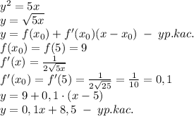 y^2=5x\\y=\sqrt{5x}\\y=f(x_0)+f'(x_0)(x-x_0)\;-\;yp.kac.\\f(x_0)=f(5)=9\\f'(x)=\frac1{2\sqrt{5x}}\\f'(x_0)=f'(5)=\frac1{2\sqrt{25}}=\frac1{10}=0,1\\y=9+0,1\cdot(x-5)\\y=0,1x+8,5\;-\;yp.kac.