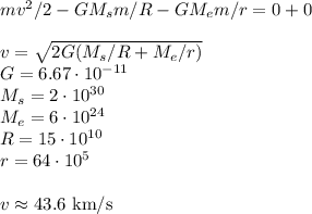 mv^2/2 - GM_sm/R - GM_em/r = 0+0\\\\ v = \sqrt{2G(M_s/R+M_e/r)}\\&#10;G = 6.67\cdot10^{-11}\\&#10;M_s = 2\cdot10^{30}\\&#10;M_e = 6\cdot10^{24}\\&#10;R = 15\cdot10^{10}\\&#10;r = 64\cdot10^{5}\\\\&#10;v\approx43.6\text{ km/s}