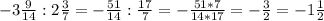 -3 \frac{9}{14} :2 \frac{3}{7} =- \frac{51}{14} : \frac{17}{7}=- \frac{51*7}{14*17} =- \frac{3}{2} =-1 \frac{1}{2}