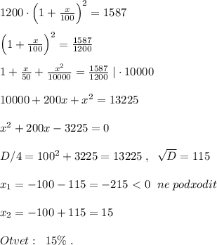 1200\cdot \Big(1+\frac{x}{100}\Big)^2=1587\\\\\Big (1+\frac{x}{100}\Big )^2=\frac{1587}{1200}\\\\1+\frac{x}{50}+\frac{x^2}{10000}=\frac{1587}{1200}\; |\cdot 10000\\\\10000+200x+x^2=13225\\\\x^2+200x-3225=0\\\\D/4=100^2+3225=13225\; ,\; \; \sqrt{D}=115\\\\x_1=-100-115=-215\ \textless \ 0\; \; ne\; podxodit\\\\x_2=-100+115=15\\\\Otvet:\; \; 15\%\; .