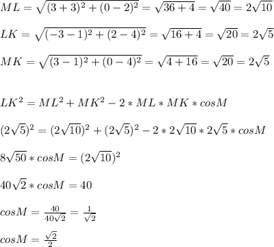 ML= \sqrt{(3+3)^2+(0-2)^2}= \sqrt{36+4}= \sqrt{40} =2 \sqrt{10} \\ \\ LK= \sqrt{(-3-1)^2+(2-4)^2}= \sqrt{16+4}= \sqrt{20} =2 \sqrt{5} \\ \\ MK= \sqrt{(3-1)^2+(0-4)^2}= \sqrt{4+16}= \sqrt{20} =2 \sqrt{5} \\ \\ \\ LK^2=ML^2+MK^2-2*ML*MK*cosM \\ \\ (2 \sqrt{5})^2=(2 \sqrt{10})^2+(2 \sqrt{5})^2-2* 2 \sqrt{10}*2 \sqrt{5}*cosM \\ \\ 8 \sqrt{50} *cosM=(2 \sqrt{10})^2 \\ \\ 40 \sqrt{2} *cosM=40 \\ \\ cosM= \frac{40}{40 \sqrt{2} } = \frac{1}{ \sqrt{2}} \\ \\ cosM= \frac{ \sqrt{2}}{2}