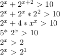 2^{x} + 2^{x+2} \ \textgreater \ 10&#10;&#10;&#10; 2^{x}+ 2^{x}* 2^{2} \ \textgreater \ 10&#10;&#10; 2^{x}+4* x^{x} \ \textgreater \ 10&#10;&#10;5* 2^{x}\ \textgreater \ 10 &#10;&#10; 2^{x}\ \textgreater \ 2&#10;&#10; 2^{x}\ \textgreater \ 2^{1} &#10;&#10;&#10;