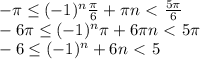 - \pi \leq (-1)^n \frac{ \pi }{6} + \pi n \ \textless \ \frac{5 \pi }{6} \\ -6 \pi \leq (-1)^n \pi + 6 \pi n \ \textless \ 5 \pi \\ -6 \leq (-1)^n + 6n \ \textless \ 5