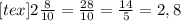 [tex]2 \frac{8}{10} = \frac{28}{10} = \frac{14}{5} = 2,8