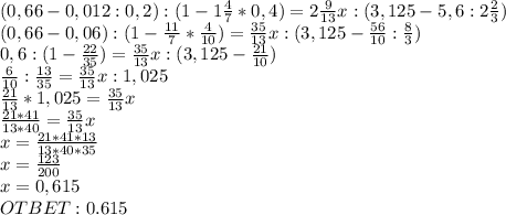 (0,66-0,012:0,2):(1-1 \frac{4}{7}*0,4 )= 2 \frac{9}{13}x: (3,125-5,6:2 \frac{2}{3} ) \\ (0,66-0,06):(1-\frac{11}{7}* \frac{4}{10} )= \frac{35}{13}x: (3,125- \frac{56}{10} : \frac{8}{3} ) \\ 0,6:(1-\frac{22}{35})= \frac{35}{13}x: (3,125- \frac{21}{10}) \\ \frac{6}{10} :\frac{13}{35}= \frac{35}{13}x: 1,025 \\ \frac{21}{13} *1,025 = \frac{35}{13} x \\ \frac{21*41}{13*40} = \frac{35}{13} x \\ x = \frac{21*41*13}{13*40*35} \\ x= \frac{123}{200} \\ x=0,615 \\ OTBET: 0.615