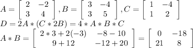 A= \left[\begin{array}{ccc}2&-2\\3&4\end{array}\right] , B= \left[\begin{array}{ccc}3&-4\\3&5\end{array}\right] , C= \left[\begin{array}{ccc}1&-4\\1&2\end{array}\right] \\ D=2A*(C*2B) =4*A*B*C \\ A*B= \left[\begin{array}{ccc}2*3+2(-3)&-8-10\\9+12&-12+20\end{array}\right] = \left[\begin{array}{ccc}0&-18\\21&8\end{array}\right] \\