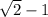 \sqrt{2} -1