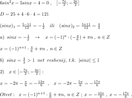 6sin^2x-5sinx-4=0\; ,\; \; \; [- \frac{7\pi }{2} ;- \frac{3\pi}{2} ]\\\\D=25+4\cdot 6\cdot 4=121\\\\(sinx)_1= \frac{5-11}{12}=- \frac{1}{2}\quad ili\quad (sinx)_2= \frac{5+11}{12}= \frac{4}{3} \\\\a)\; \; sinx=-\frac{1}{2}\; \; \; \to \; \; \; x=(-1)^{n}\cdot (-\frac{\pi}{6})+\pi n\; ,\; n\in Z \\\\x=(-1)^{n+1}\cdot \frac{\pi}{6}+\pi n\; ,\; n\in Z\\\\b)\; \; sinx=\frac{4}{3}\ \textgreater \ 1\; \; net\; \; reshenij,\; t.k.\; \; |sinx| \leq 1\\\\2)\quad x\in [-\frac{7\pi}{2};-\frac{3\pi}{2}]:\\\\x=-2\pi -\frac{\pi}{6}=-\frac{13\pi }{6}\; \; ,\; \; \; x=-2\pi -\frac{5\pi}{6}=-\frac{17\pi }{6}\\\\Otvet:\; \; x=(-1)^{n+1}\cdot \frac{\pi}{6}+\pi n,\; n\in Z\; ;\; x=-\frac{13\pi }{6}\; ,\; x=-\frac{17\pi }{6}\; .