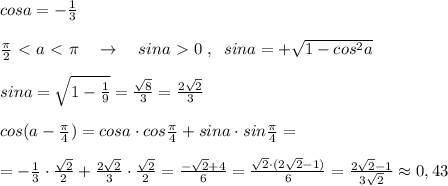 cosa=-\frac{1}{3}\\\\\frac{\pi}{2}\ \textless \ a\ \textless \ \pi \quad \to \quad sina\ \textgreater \ 0\; ,\; \; sina=+\sqrt{1-cos^2a}\\\\sina=\sqrt{1-\frac{1}{9}}=\frac{\sqrt8}{3}=\frac{2\sqrt2}{3}\\\\cos(a-\frac{\pi}{4})=cosa\cdot cos\frac{\pi}{4}+sina\cdot sin\frac{\pi}{4}=\\\\=-\frac{1}{3}\cdot \frac{\sqrt2}{2}+\frac{2\sqrt2}{3}\cdot \frac{\sqrt2}{2}= \frac{-\sqrt2+4}{6} = \frac{\sqrt2\cdot (2\sqrt2-1)}{6} = \frac{2\sqrt2-1}{3\sqrt2} \approx 0,43