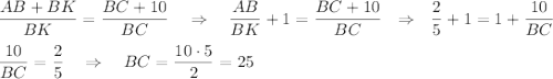 \dfrac{AB+BK}{BK}=\dfrac{BC+10}{BC}~~~\Rightarrow~~~\dfrac{AB}{BK}+1=\dfrac{BC+10}{BC}~~\Rightarrow~~\dfrac{2}{5}+1=1+\dfrac{10}{BC}\\ \\ \dfrac{10}{BC}=\dfrac{2}{5}~~~\Rightarrow~~~ BC=\dfrac{10\cdot 5}{2}=25