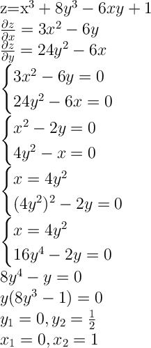 $$\Large z=x^3+8y^3-6xy+1\\ {\partial{z}\over \partial{x}}=3x^2-6y\\ {\partial{z}\over \partial{y}}=24y^2-6x\\ \begin{cases} 3x^2-6y=0 \\ 24y^2-6x=0 \end{cases}\\ \begin{cases} x^2-2y=0 \\ 4y^2-x=0 \end{cases}\\ \begin{cases}x=4y^2\\ (4y^2)^2-2y=0 \end{cases}\\ \begin{cases}x=4y^2\\ 16y^4-2y=0 \end{cases}\\ 8y^4-y=0\\ y(8y^3-1)=0\\ y_1=0,y_2={1\over2}\\ x_1=0,x_2=1\\$$