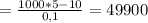 = \frac{1000*5 - 10}{0,1} = 49900