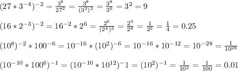 (27*3^{-4})^{-2}= \frac{3^{8}}{27^{2}} = \frac{ 3^{8} }{(3^{3})^{2} }= \frac{ 3^{8} }{ 3^{6} } = 3^{2}=9 \\ \\ (16*2^{-3})^{-2}=16^{-2}*2^{6}= \frac{2^{6}}{(2^{4})^{2}}= \frac{2^{6}}{ 2^{8} } = \frac{1}{2^{2} } = \frac{1}{4} =0.25\\ \\ (10^{8}) ^{-2}*100^{-6}=10^{-16}*(10^{2})^{-6}=10^{-16}*10^{-12}=10^{-28}= \frac{1}{10^{28}} \\ \\ ( 10^{-10}*100^{6})^{-1}=(10^{-10}*10^{12})^- 1=(10^{2} )^{-1}= \frac{1}{10^{2}}= \frac{1}{100}=0.01