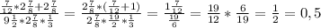 \frac{ \frac{7}{12}*2 \frac{7}{8}+ 2 \frac{7}{8} }{9 \frac{1}{2}*2 \frac{7}{8} * \frac{1}{3} } = \frac{2 \frac{7}{8} * ( \frac{7}{12}+1) }{2 \frac{7}{8}* \frac{19}{2} * \frac{1}{3} } = \frac{1 \frac{7}{12} }{ \frac{19}{6} } = \frac{19}{12} * \frac{6}{19} = \frac{1}{2} =0,5