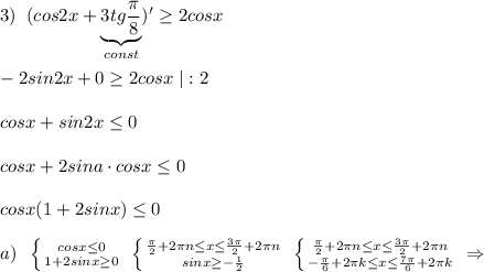 3)\; \; (cos2x+\underbrace {3tg\frac{\pi}{8}}_{const})' \geq 2cosx\\\\-2sin2x+0 \geq 2cosx\; |:2\\\\cosx+sin2x \leq 0\\\\cosx+2sina\cdot cosx \leq 0\\\\cosx(1+2sinx) \leq 0\\\\a)\; \; \left \{ {{cosx \leq 0} \atop {1+2sinx \geq 0}} \right. \; \left \{ {{\frac{\pi}{2}+2\pi n \leq x \leq \frac{3\pi}{2}+2\pi n} \atop {sinx \geq -\frac{1}{2}}} \right. \; \left \{ {{\frac{\pi}{2}+2\pi n \leq x \leq \frac{3\pi}{2}+2\pi n} \atop { -\frac{\pi}{6}+2\pi k\leq x \leq \frac{7\pi}{6}+2\pi k}} \right. \; \Rightarrow