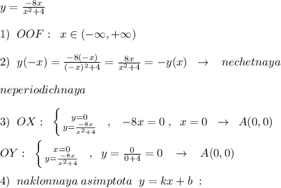 y= \frac{-8x}{x^2+4} \\\\1)\; \; OOF:\; \; x\in (-\infty ,+\infty )\\\\2)\; \; y(-x)= \frac{-8(-x)}{(-x)^2+4} =\frac{8x}{x^2+4}=-y(x)\; \; \to \; \; \; nechetnaya\\\\neperiodichnaya\\\\3)\; \; OX:\; \; \left \{ {{y=0} \atop {y=\frac{-8x}{x^2+4}}} \right. \; \; ,\; \; \; -8x=0\; ,\; \; x=0\; \; \to \; \; A(0,0)\\\\OY:\; \; \left \{ {x=0} \atop {y=\frac{-8x}{x^2+4}}} \right. \; \; ,\; \; y=\frac{0}{0+4}=0\; \; \; \to \; \; \; A(0,0)\\\\4)\; \; naklonnaya\; asimptota\; \; y=kx+b\; :