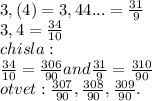 3,(4)=3,44...= \frac{31}{9}\\ 3,4= \frac{34}{10}\\chisla:\\ \frac{34}{10} = \frac{306}{90} and \frac{31}{9}= \frac{310}{90}\\otvet: \frac{307}{90}, \frac{308}{90}, \frac{309}{90}.