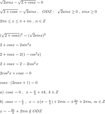 \sqrt2sinx-\sqrt{2+cosx}=0\\\\\sqrt{2+cosx}=\sqrt2sinx\; ,\; \; \; ODZ:\; \; \sqrt2sinx \geq 0\; ,\; sinx \geq 0\\\\ 2\pi n\leq x \leq \pi +\2\pi n\; ,\; n\in Z\\\\\\(\sqrt{2+cosx})^2=(\sqrt2sinx)^2\\\\2+cosx=2sin^2x\\\\2+cosx=2(1-cos^2x)\\\\2+cosx=2-2cos^2x\\\\2cos^2x+cosx=0\\\\cosx\cdot (2cosx+1)=0\\\\a)\; \; cosx=0\; ,\; \; x= \frac{\pi}{2} +\pi k,\; k\in Z\\\\b)\; \; cosx=-\frac{1}{2}\; ,\; \; x=\pm (\pi -\frac{\pi}{3})+2\pi m=\pm \frac{2\pi}{3}+2\pi m,\; m\in Z\\\\x=-\frac{2\pi}{3}+2\pi m\notin ODZ