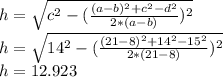 h= \sqrt{c^2- ( \frac{(a-b)^2+c^2-d^2}{2*(a-b)})^{2} } \\ h= \sqrt{14^2- ( \frac{(21-8)^2+14^2-15^2}{2*(21-8)})^{2} } \\ h=12.923&#10;