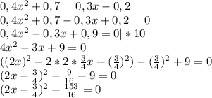 0,4x^2+0,7=0,3x-0,2 \\ 0,4x^2+0,7-0,3x+0,2=0 \\ 0,4x^2-0,3x+0,9=0|*10 \\ 4x^2-3x+9=0 \\ ((2x)^2-2*2* \frac{3}{4} x+ (\frac{3}{4})^2)-(\frac{3}{4})^2+9=0 \\ (2x- \frac{3}{4} )^2- \frac{9}{16} +9=0 \\ (2x- \frac{3}{4} )^2+ \frac{153}{16} =0