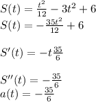 S(t)= \frac{t^2}{12}-3t^2+6 \\ S(t)=-\frac{35t^2}{12}+6 \\ \\ S'(t)=-t \frac{35}{6} \\ \\S''(t)=- \frac{35}{6}\\ a(t)=-\frac{35}{6}