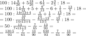 100:14 \frac{8}{26}+5 \frac{18}{26}-6 \frac{1}{5}-2 \frac{3}{5}:18 = \\&#10;= 100:14 \frac{4}{13}+5+ \frac{9}{13}-6+ \frac{1}{5}- \frac{13}{5}:18 = \\&#10;= 100 : \frac{14*13+4}{13}-\frac{4}{13}+ \frac{1}{5}- \frac{13}{5}:18 = \\&#10;= 100 \cdot \frac{13}{14*13+4}-\frac{4 \cdot 5-13}{13 \cdot 5}- \frac{13}{5}:18 = \\&#10;= 50 \cdot \frac{13}{7*13+2}-\frac{7}{65}- \frac{13}{90} = \\&#10;= \frac{130 \cdot 5}{93}-\frac{7}{65}- \frac{13}{90} = \frac{650}{93}-\frac{7}{65}- \frac{13}{90} = \\