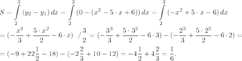 \displaystyle S=\int\limits^3_{2} {(y_{2}-y_{1} )} \, dx =\int\limits^3_{2} {(0-(x^{2}-5\cdot x+6))} \, dx =\int\limits^3_{2} {(-x^{2}+5\cdot x-6)} \, dx \\\\=(-\frac{x^{3} }{3} +\frac{5 \cdot x^{2} }{2} -6\cdot x) \left \ / {{3} \atop {2}} \right. =(-\frac{3^{3} }{3} +\frac{5 \cdot 3^{2} }{2} -6\cdot 3 )-(-\frac{2^{3} }{3} +\frac{5 \cdot 2^{2} }{2} -6\cdot 2 )=\\\\=(-9+22\frac{1}{2}-18)-(-2\frac{2}{3}+10-12)=-4\frac{1}{2}+4\frac{2}{3}=\frac{1}{6}.