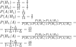 P(H_1)= \frac{9}{21}= \frac{3}{7} \\&#10;P(H_2)= \frac{12}{21} = \frac{4}{7} \\&#10;P(A/H_1)= \frac{5}{14} \\&#10;P(A/H_2)= \frac{4}{14} = \frac{2}{7} \\&#10;P(H_1/A)= \frac{P(H_1)*P(A/H_1)}{P(H_1)*P(A/H_1)+P(H_2)*P(A/H_2)} =\\&#10;= \frac{\frac{3}{7} * \frac{5}{14}}{ \frac{3}{7} * \frac{5}{14}+ \frac{4}{7} * \frac{4}{14} } = \frac{15}{31} \\&#10;P(H_2/A)= \frac{P(H_2)*P(A/H_2)}{P(H_1)*P(A/H_1)+P(H_2)*P(A/H_2)} =\\&#10;=\frac{\frac{4}{7} * \frac{4}{14} }{ \frac{3}{7} * \frac{5}{14}+ \frac{4}{7} * \frac{4}{14} } = \frac{16}{31}