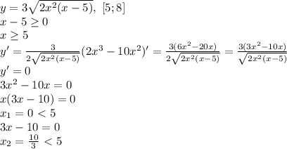 y=3 \sqrt{2x^2(x-5)} , \ [5;8]\\&#10;x-5 \geq 0\\&#10;x \geq 5\\&#10;y'= \frac{3}{2 \sqrt{2x^2(x-5)} } (2x^3-10x^2)'= \frac{3(6x^2-20x)}{2 \sqrt{2x^2(x-5)}}= \frac{3(3x^2-10x)}{ \sqrt{2x^2(x-5)} }\\&#10;y'=0\\&#10;3x^2-10x=0\\&#10;x(3x-10)=0\\&#10;x_1=0\ \textless \ 5\\&#10;3x-10=0\\&#10;x_2= \frac{10}{3}\ \textless \ 5 &#10;