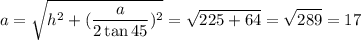 $a=\sqrt{h^2+(\frac{a}{2\tan{45}})^2}=\sqrt{225+64}=\sqrt{289}=17$