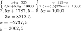 \left \{ {{x+y=325}\atop {2,5x+5,5y=10000}}\right.\left \{ {{y=325-x} \atop {2,5x+5,5(325-x)=10000}} \right.\\2,5x+1787,5-5,5x=10000\\-3x=8212,5\\x=-2737,5\\y=3062,5