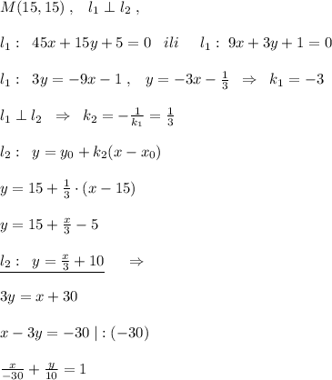 M(15,15)\; ,\; \; \; l_1\perp l_2\; ,\\\\l_1:\; \; 45x+15y+5=0\; \; \; ili\; \; \; \; \; l_1:\; 9x+3y+1=0\\\\l_1:\; \; 3y=-9x-1\; ,\; \; \; y=-3x- \frac{1}{3} \; \; \Rightarrow \; \; k_1=-3\\\\l_1\perp l_2\; \; \Rightarrow \; \; k_2=-\frac{1}{k_1}=\frac{1}{3}\\\\l_2:\; \; y=y_0+k_2(x-x_0)\\\\y=15+ \frac{1}{3}\cdot (x-15)\\\\y=15+\frac{x}{3}-5\\\\\underline {l_2:\; \; y=\frac{x}{3}+10}\; \; \; \; \; \Rightarrow \\\\3y=x+30\\\\x-3y=-30\; |:(-30)\\\\ \frac{x}{-30} +\frac{y}{10} =1