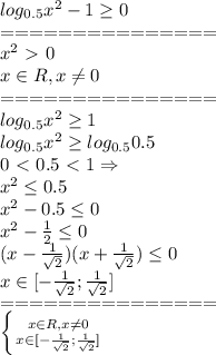 log_{0.5}x^2-1 \geq 0\\&#10;===============\\&#10;x^2\ \textgreater \ 0\\&#10;x\in R, x\neq0\\&#10;===============\\&#10;log_{0.5}x^2 \geq 1\\&#10;log_{0.5}x^2 \geq log_{0.5}0.5\\&#10;0\ \textless \ 0.5\ \textless \ 1 \Rightarrow \\&#10;x^2 \leq 0.5\\&#10;x^2-0.5 \leq 0\\&#10;x^2- \frac{1}{2} \leq 0\\&#10;(x- \frac{1}{ \sqrt{2} } )(x+ \frac{1}{ \sqrt{2} } ) \leq 0\\&#10;x \in [- \frac{1}{ \sqrt{2} }; \frac{1}{ \sqrt{2} }]\\&#10;===============\\&#10; \left \{ {{x\in R, x\neq0} \atop {x \in [- \frac{1}{ \sqrt{2} }; \frac{1}{ \sqrt{2} }]} \right. \\\\&#10;