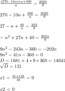 \frac{(270-10n)*n+400}{n} = \frac{2020}{9} \\ \\ 270-10n+ \frac{400}{n} = \frac{2020}{9} \\ \\ 27-n+ \frac{40}{n} = \frac{202}{9} \\ \\ - n^{2} +27n+40= \frac{202n}{9} \\ \\ 9 n^{2} -243n-360=-202n \\ 9 n^{2} -41n-360=0 \\ D=1681+4*9*360=14641 \\ \sqrt{D} =121 \\ \\ x1= \frac{41+121}{18} =9 \\ \\ x2\ \textless \ 0